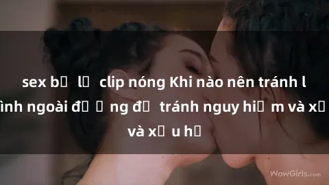 sex bị lộ clip nóng Khi nào nên tránh làm tình ngoài đường để tránh nguy hiểm và xấu hổ