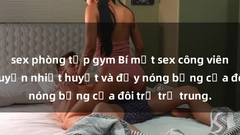 sex phòng tập gym Bí mật sex công viên: Những câu chuyện nhiệt huyết và đầy nóng bỏng của đôi trẻ trẻ trung.