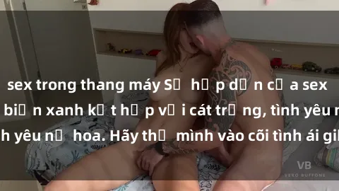 sex trong thang máy Sự hấp dẫn của sex bãi biển: Khi sóng biển xanh kết hợp với cát trắng, tình yêu nở hoa. Hãy thả mình vào cõi tình ái giữa sóng biển!