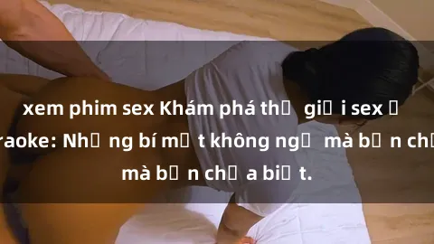 xem phim sex Khám phá thế giới sex ở quán karaoke: Những bí mật không ngờ mà bạn chưa biết.