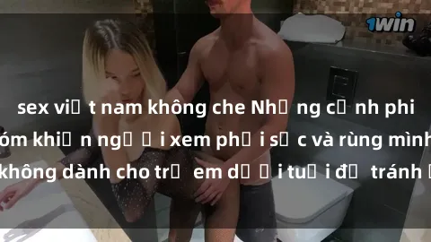 sex việt nam không che Những cảnh phim sex bạo dâm nhóm khiến người xem phải sốc và rùng mình, không dành cho trẻ em dưới tuổi để tránh ảnh hưởng tiêu cực.