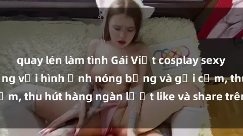 quay lén làm tình Gái Việt cosplay sexy khiến fan phát cuồng với hình ảnh nóng bỏng và gợi cảm, thu hút hàng ngàn lượt like và share trên mạng xã hội.