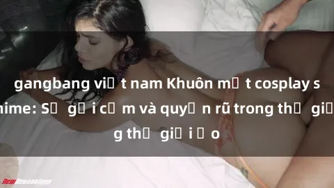 gangbang việt nam Khuôn mặt cosplay sex anime: Sự gợi cảm và quyến rũ trong thế giới ảo