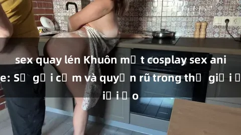 sex quay lén Khuôn mặt cosplay sex anime: Sự gợi cảm và quyến rũ trong thế giới ảo
