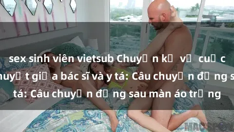 sex sinh viên vietsub Chuyện kể về cuộc tình đầy nhiệt huyết giữa bác sĩ và y tá: Câu chuyện đằng sau màn áo trắng