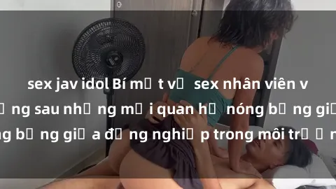 sex jav idol Bí mật về sex nhân viên văn phòng: Sự thật đằng sau những mối quan hệ nóng bỏng giữa đồng nghiệp trong môi trường làm việc.