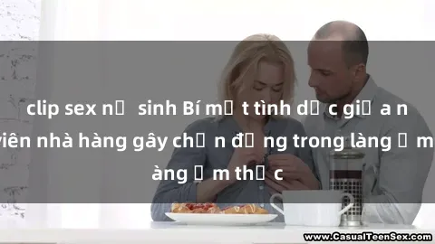 clip sex nữ sinh Bí mật tình dục giữa nhân viên nhà hàng gây chấn động trong làng ẩm thực