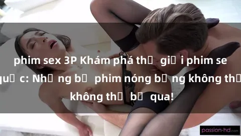 phim sex 3P Khám phá thế giới phim sex ngoại quốc: Những bộ phim nóng bỏng không thể bỏ qua!