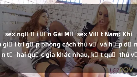 sex người lớn Gái Mỹ sex Việt Nam: Khi nền công nghiệp giải trí gặp phong cách thú vị và hấp dẫn từ hai quốc gia khác nhau, kết quả thú vị không thể bỏ qua.