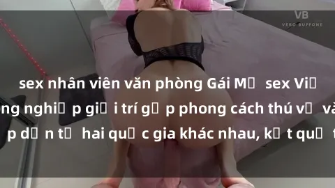 sex nhân viên văn phòng Gái Mỹ sex Việt Nam: Khi nền công nghiệp giải trí gặp phong cách thú vị và hấp dẫn từ hai quốc gia khác nhau, kết quả thú vị không thể bỏ qua.