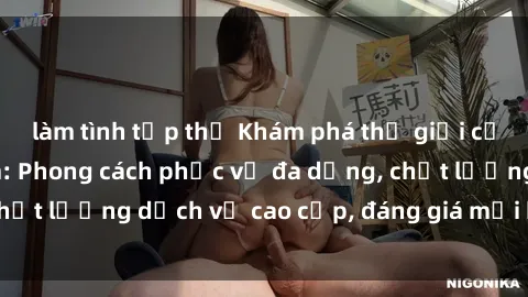 làm tình tập thể Khám phá thế giới của gái gọi Việt Nam: Phong cách phục vụ đa dạng, chất lượng dịch vụ cao cấp, đáng giá mọi khoản chi phí