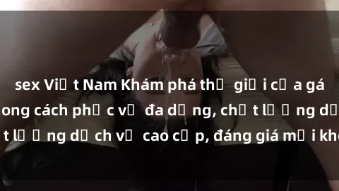 sex Việt Nam Khám phá thế giới của gái gọi Việt Nam: Phong cách phục vụ đa dạng, chất lượng dịch vụ cao cấp, đáng giá mọi khoản chi phí