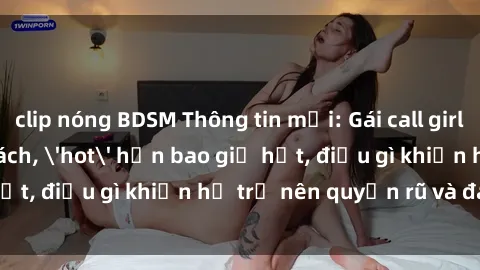 clip nóng BDSM Thông tin mới: Gái call girl Việt Nam đắt khách, 'hot' hơn bao giờ hết, điều gì khiến họ trở nên quyến rũ và đáng chú ý?