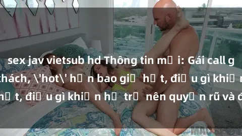 sex jav vietsub hd Thông tin mới: Gái call girl Việt Nam đắt khách, 'hot' hơn bao giờ hết, điều gì khiến họ trở nên quyến rũ và đáng chú ý?