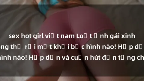 sex hot girl việt nam Loạt ảnh gái xinh sex nóng bỏng, không thể rời mắt khỏi bức hình nào! Hấp dẫn và cuốn hút đến từng chi tiết.