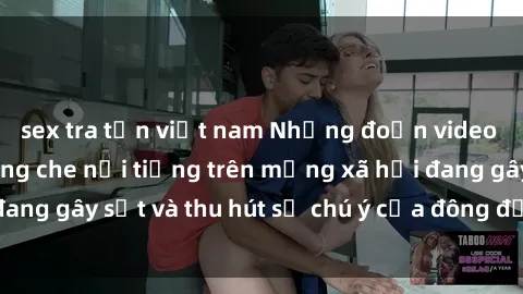 sex tra tấn việt nam Những đoạn video sex Việt Nam không che nổi tiếng trên mạng xã hội đang gây sốt và thu hút sự chú ý của đông đảo người xem.