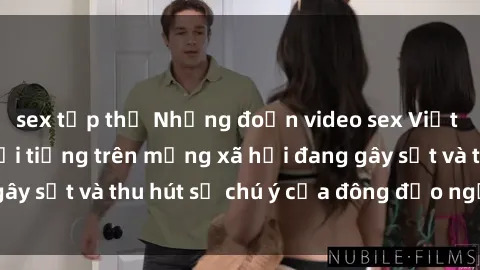 sex tập thể Những đoạn video sex Việt Nam không che nổi tiếng trên mạng xã hội đang gây sốt và thu hút sự chú ý của đông đảo người xem.