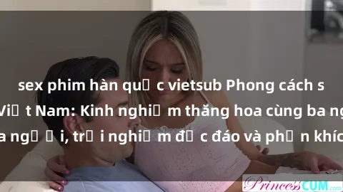 sex phim hàn quốc vietsub Phong cách sex 3P độc đáo tại Việt Nam: Kinh nghiệm thăng hoa cùng ba người, trải nghiệm độc đáo và phấn khích không thể bỏ lỡ!