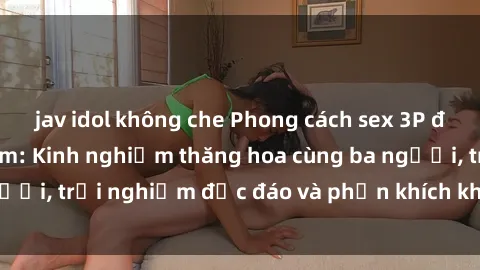 jav idol không che Phong cách sex 3P độc đáo tại Việt Nam: Kinh nghiệm thăng hoa cùng ba người, trải nghiệm độc đáo và phấn khích không thể bỏ lỡ!