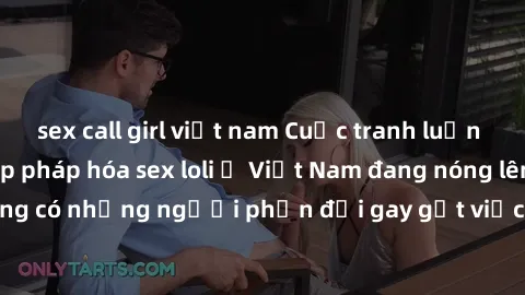sex call girl việt nam Cuộc tranh luận về việc có nên hợp pháp hóa sex loli ở Việt Nam đang nóng lên. Đồng thời, cũng có những người phản đối gay gắt việc này vì lo ngại về tác động tiêu cực lên trẻ e