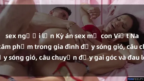 sex người lớn Kỳ án sex mẹ con Việt Nam: Sự sở hữu và xâm phạm trong gia đình đầy sóng gió, câu chuyện đầy gai góc và đau lòng.