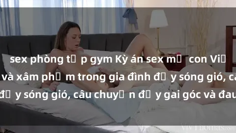 sex phòng tập gym Kỳ án sex mẹ con Việt Nam: Sự sở hữu và xâm phạm trong gia đình đầy sóng gió, câu chuyện đầy gai góc và đau lòng.