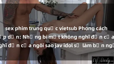 sex phim trung quốc vietsub Phong cách sex jav idol siêu hấp dẫn: Những bí mật không nghĩ đến của ngôi sao jav idol sẽ làm bạn ngạc nhiên!