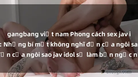 gangbang việt nam Phong cách sex jav idol siêu hấp dẫn: Những bí mật không nghĩ đến của ngôi sao jav idol sẽ làm bạn ngạc nhiên!