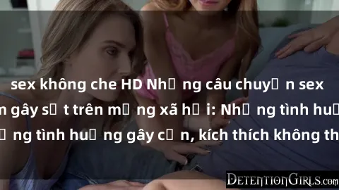 sex không che HD Những câu chuyện sex sinh viên Việt Nam gây sốt trên mạng xã hội: Những tình huống gây cấn, kích thích không thể bỏ qua