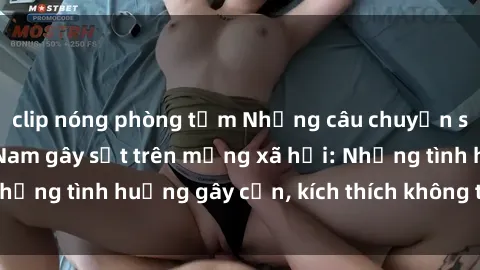 clip nóng phòng tắm Những câu chuyện sex sinh viên Việt Nam gây sốt trên mạng xã hội: Những tình huống gây cấn, kích thích không thể bỏ qua