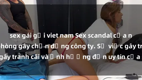sex gái gọi viet nam Sex scandal của nữ nhân viên văn phòng gây chấn động công ty. Sự việc gây tranh cãi và ảnh hưởng đến uy tín của doanh nghiệp.