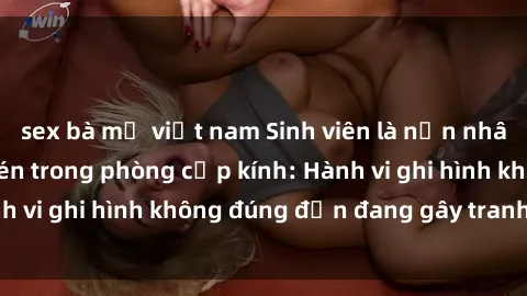 sex bà mẹ việt nam Sinh viên là nạn nhân của video quay lén trong phòng cấp kính: Hành vi ghi hình không đúng đắn đang gây tranh cãi lớn