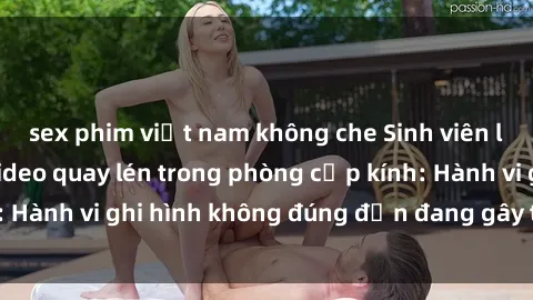 sex phim việt nam không che Sinh viên là nạn nhân của video quay lén trong phòng cấp kính: Hành vi ghi hình không đúng đắn đang gây tranh cãi lớn