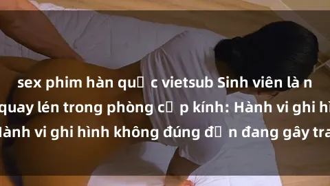 sex phim hàn quốc vietsub Sinh viên là nạn nhân của video quay lén trong phòng cấp kính: Hành vi ghi hình không đúng đắn đang gây tranh cãi lớn