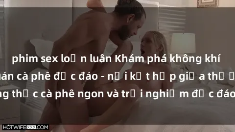 phim sex loạn luân Khám phá không khí độc đáo tại sex quán cà phê độc đáo - nơi kết hợp giữa thưởng thức cà phê ngon và trải nghiệm độc đáo của không gian sex shop.