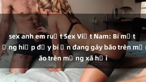sex anh em ruột Sex Việt Nam: Bí mật về vụ cưỡng hiếp đầy bí ẩn đang gây bão trên mạng xã hội