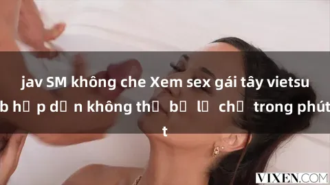 jav SM không che Xem sex gái tây vietsub hấp dẫn không thể bỏ lỡ chỉ trong phút