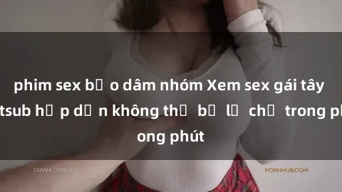 phim sex bạo dâm nhóm Xem sex gái tây vietsub hấp dẫn không thể bỏ lỡ chỉ trong phút