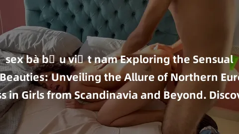 sex bà bầu việt nam Exploring the Sensual Charms of Nordic Beauties: Unveiling the Allure of Northern European Sexiness in Girls from Scandinavia and Beyond. Discover the Seductive Secrets of Northern