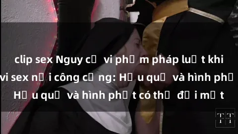 clip sex Nguy cơ vi phạm pháp luật khi thực hiện hành vi sex nơi công cộng: Hậu quả và hình phạt có thể đối mặt