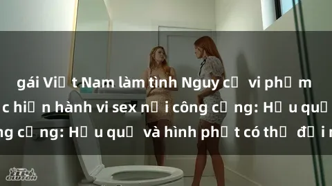 gái Việt Nam làm tình Nguy cơ vi phạm pháp luật khi thực hiện hành vi sex nơi công cộng: Hậu quả và hình phạt có thể đối mặt