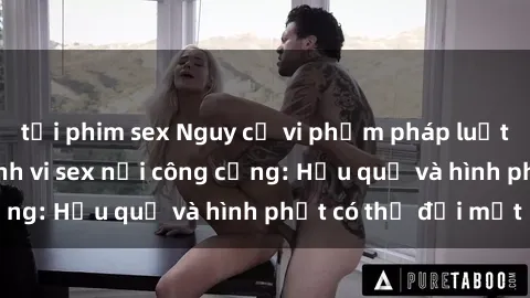 tải phim sex Nguy cơ vi phạm pháp luật khi thực hiện hành vi sex nơi công cộng: Hậu quả và hình phạt có thể đối mặt