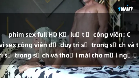 phim sex full HD Kỷ luật ở công viên: Chấn chỉnh hành vi sex công viên để duy trì sự trong sạch và thoải mái cho mọi người.