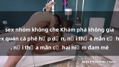 sex nhóm không che Khám phá không gian độc đáo tại sex quán cà phê hấp dẫn, nơi thỏa mãn cả hai niềm đam mê