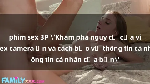 phim sex 3P 'Khám phá nguy cơ của việc sử dụng sex camera ẩn và cách bảo vệ thông tin cá nhân của bạn'