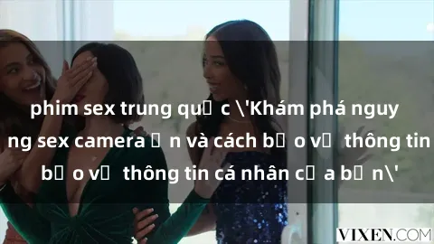 phim sex trung quốc 'Khám phá nguy cơ của việc sử dụng sex camera ẩn và cách bảo vệ thông tin cá nhân của bạn'