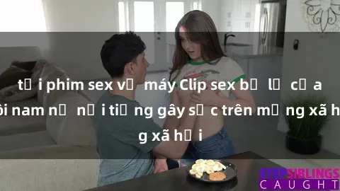 tải phim sex về máy Clip sex bị lộ của đôi nam nữ nổi tiếng gây sốc trên mạng xã hội