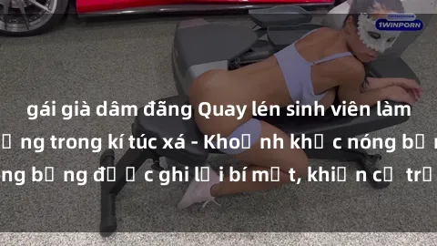 gái già dâm đãng Quay lén sinh viên làm tình ngay trên giường trong kí túc xá - Khoảnh khắc nóng bỏng được ghi lại bí mật, khiến cả trường học xôn xao.