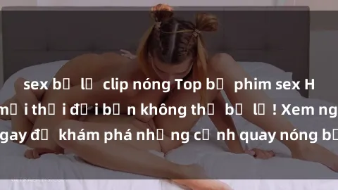 sex bị lộ clip nóng Top bộ phim sex Hàn Quốc hot nhất mọi thời đại bạn không thể bỏ lỡ! Xem ngay để khám phá những cảnh quay nóng bỏng, đầy nghẹt thở!