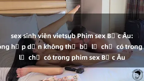 sex sinh viên vietsub Phim sex Bắc Âu: Những cảnh nóng hấp dẫn không thể bỏ lỡ chỉ có trong phim sex Bắc Âu